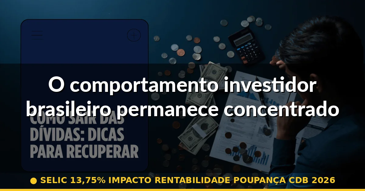 O comportamento investidor brasileiro permanece concentrado apesar de sinais de mudança — selic 13,75% impacto rentabilidade poupança cdb 2026